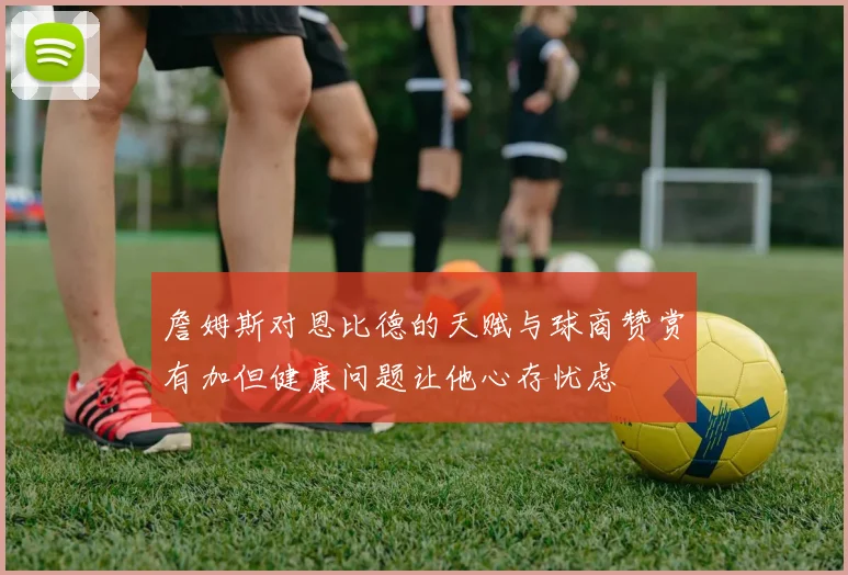 詹姆斯对恩比德的天赋与球商赞赏有加但健康问题让他心存忧虑