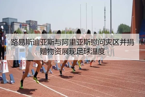 路易斯迪亚斯与阿里亚斯慰问灾区并捐赠物资展现足球温度